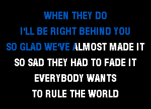 WHEN THEY DO
I'LL BE RIGHT BEHIND YOU
SO GLAD WE'VE ALMOST MADE IT
SO SAD THEY HAD TO FADE IT
EVERYBODY WAN T8
T0 RULE THE WORLD