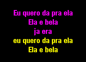 Eu quero da pra ela
Ela e hela

ia era
eu quero da pra ela
Ela e hela