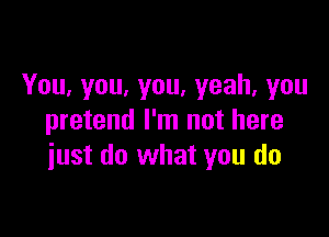 You,you,you.yeah,you

pretend I'm not here
iust do what you do