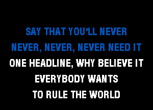 SAY THAT YOU'LL NEVER
NEVER, NEVER, NEVER NEED IT
OHE HEADLINE, WHY BELIEVE IT

EVERYBODY WAN T8
T0 RULE THE WORLD