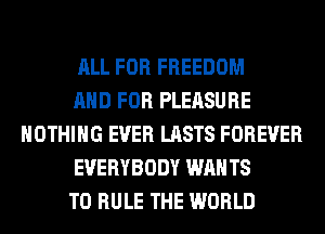 ALL FOR FREEDOM
AND FOR PLEASURE
NOTHING EVER LASTS FOREVER
EVERYBODY WAN T8
T0 RULE THE WORLD