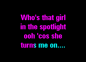 Who's that girl
in the spotlight

ooh 'cos she
turns me on....