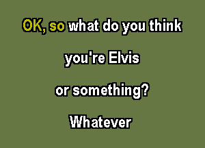OK, so what do you think

you're Elvis
or something?

Wh atever