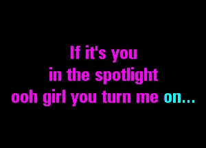 If it's you

in the spotlight
ooh girl you turn me on...