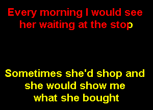 Every morning I would see
her waiting at the stop

Sometimes she'd shop and
she would show me
what she bought
