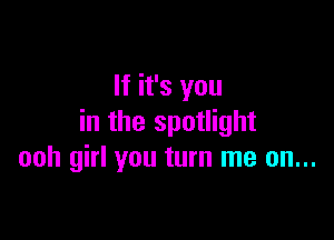 If it's you

in the spotlight
ooh girl you turn me on...