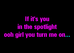 If it's you

in the spotlight
ooh girl you turn me on...