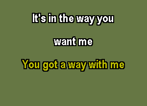 It's in the way you

want me

You got a way with me