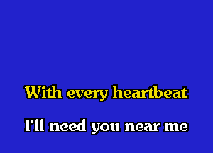 With every heartbeat

I'll need you near me