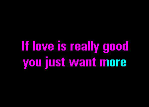 If love is really good

you just want more
