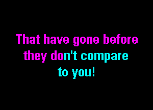 That have gone before

they don't compare
to you!