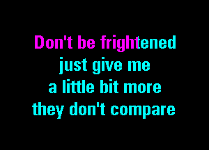 Don't be frightened
iust give me

a little bit more
they don't compare