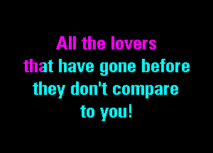 All the lovers
that have gone before

they don't compare
to you!