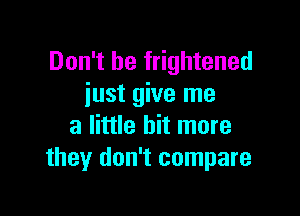 Don't be frightened
iust give me

a little bit more
they don't compare