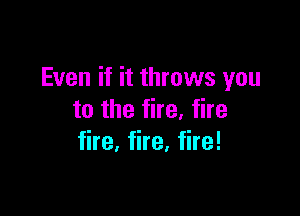 Even if it throws you

to the fire, fire
fire, fire, fire!