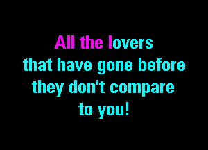 All the lovers
that have gone before

they don't compare
to you!