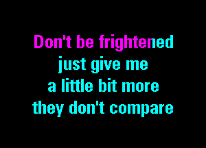 Don't be frightened
iust give me

a little bit more
they don't compare