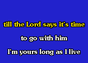 till the Lord says it's time
to go with him

I'm yours long as I live