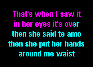 That's when I saw it
in her eyes it's over
then she said te amo
then she put her hands
around me waist