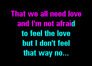 That we all need love
and I'm not afraid

to feel the love
but I don't feel
that way no...