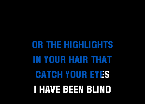 OR THE HIGHLIGHTS

IN YOUR HAIR THAT
CATCH YOUR EYES
I HAVE BEEN BLIND