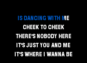 IS DANCING WITH ME
GHEEK T0 CHEEK
THERE'S NOBODY HERE
IT'S JUST YOU AND ME

IT'S WHERE I WANNA BE l