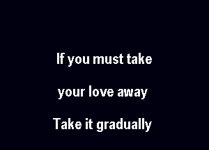 If you must take

your love away

Take it gradually
