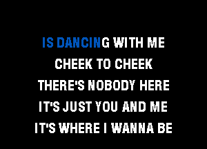 IS DANCING WITH ME
GHEEK T0 CHEEK
THERE'S NOBODY HERE
IT'S JUST YOU AND ME

IT'S WHERE I WANNA BE l