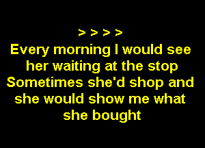 ????

Every morning I would see
her waiting at the stop
Sometimes she'd shop and
she would show me what
she bought