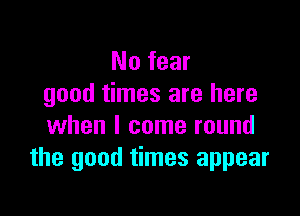 No fear
good times are here

when I come round
the good times appear