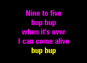 Nine to five
hup hup

when it's over
I can come alive
hup hup