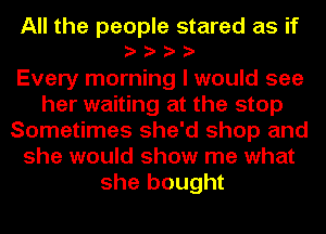 All the people stared as if

Every morning I would see
her waiting at the stop
Sometimes she'd shop and
she would show me what
she bought