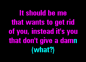 It should be me
that wants to get rid
of you, instead it's you
that don't give a damn
(what?)