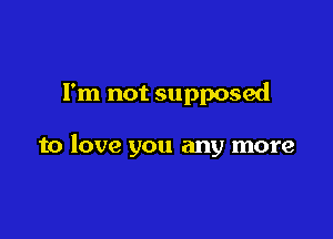 I'm not supposed

to love you any more