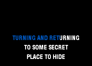 TURNING AND RETURNING
T0 SOME SECRET
PLACE TO HIDE