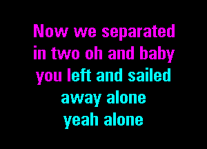 Now we separated
in two oh and baby

you left and sailed
away alone
yeah alone