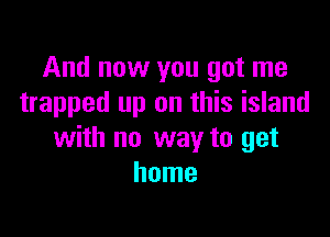 And now you got me
trapped up on this island

with no way to get
home