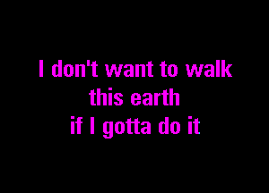 I don't want to walk

this earth
if I gotta do it