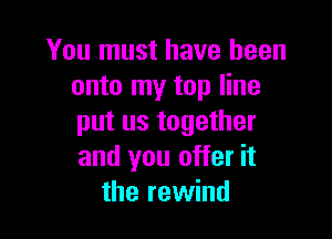 You must have been
onto my top line

put us together
and you offer it
the rewind