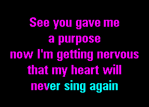 See you gave me
a purpose
now I'm getting nervous
that my heart will
never sing again