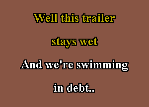 Well this trailer

stays wet

And we're swimming

in debt..