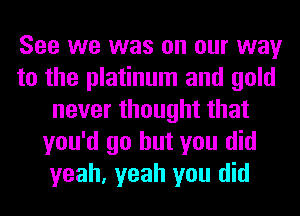 See we was on our way
to the platinum and gold
never thought that
you'd go but you did
yeah, yeah you did
