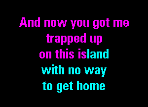 And now you got me
trapped up

on this island
with no way
to get home