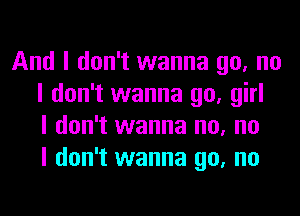 And I don't wanna go, no
I don't wanna go, girl
I don't wanna no, no
I don't wanna go, no