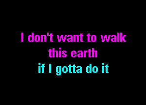 I don't want to walk

this earth
if I gotta do it