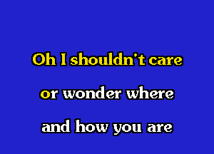 Oh I shouldn't care

or wonder where

and how you are