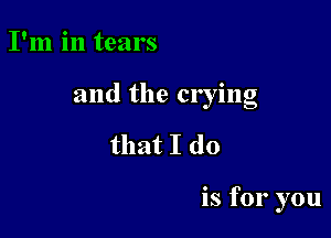 I'm in tears

and the crying

that I do

is for you