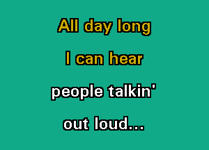 All day long

I can hear
people talkin'

out loud...