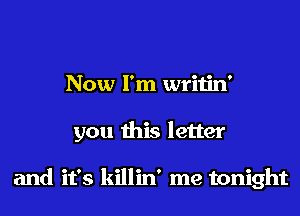 Now I'm writin'
you this letter

and it's killin' me tonight
