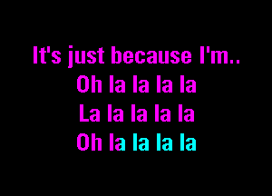 It's iust because I'm..
on la la la la

La la la la la
0h la la la la